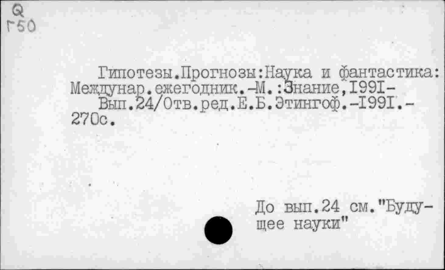 ﻿Г60
Гипотезы.Прогнозы:Наука и фантастика: Мевдунар.ежегодник.-М.:3нание,1991-
Вып.24/0тв.ред.Е.Б.Этингоф.-I991.-270с.
До вып.24 см."Будущее науки"